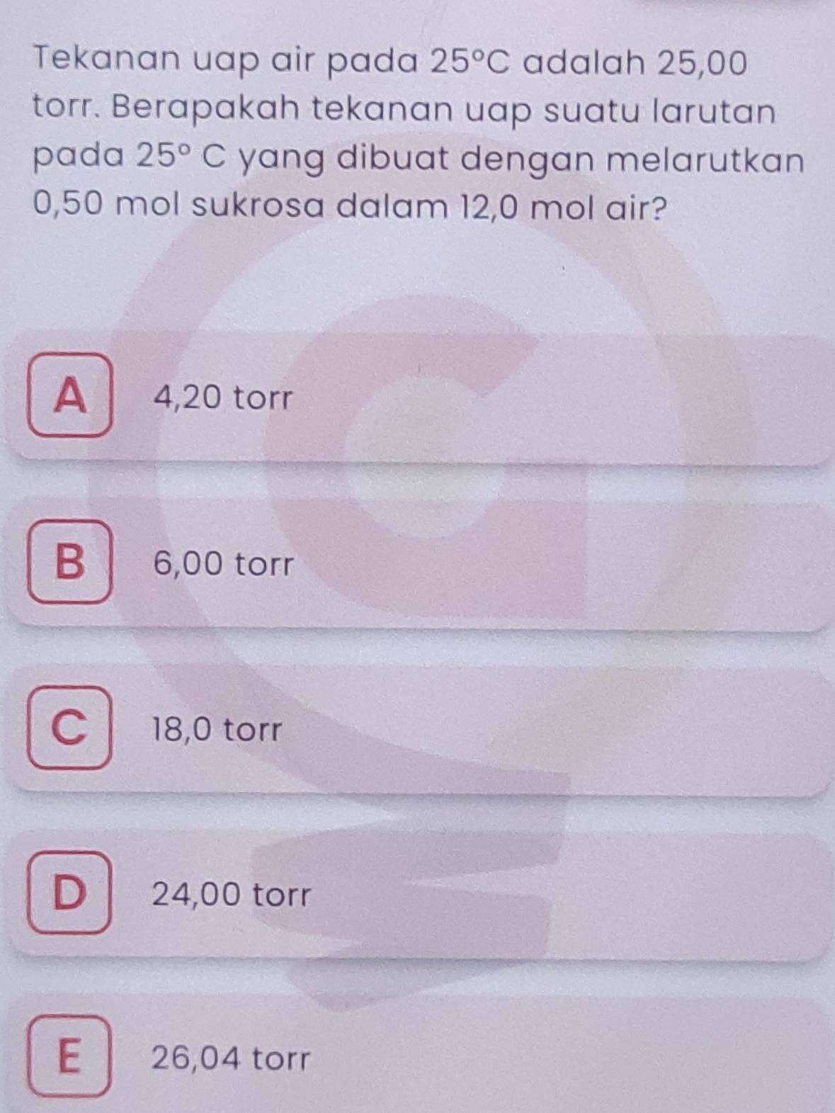 Tekanan uap air pada 25°C adalah 25,00
torr. Berapakah tekanan uap suatu larutan
pada 25°C yang dibuat dengan melarutkan
0,50 mol sukrosa dalam 12,0 mol air?
A 4,20 torr
B 6,00 torr
C l 18,0 torr
D 24,00 torr
E 26,04 torr