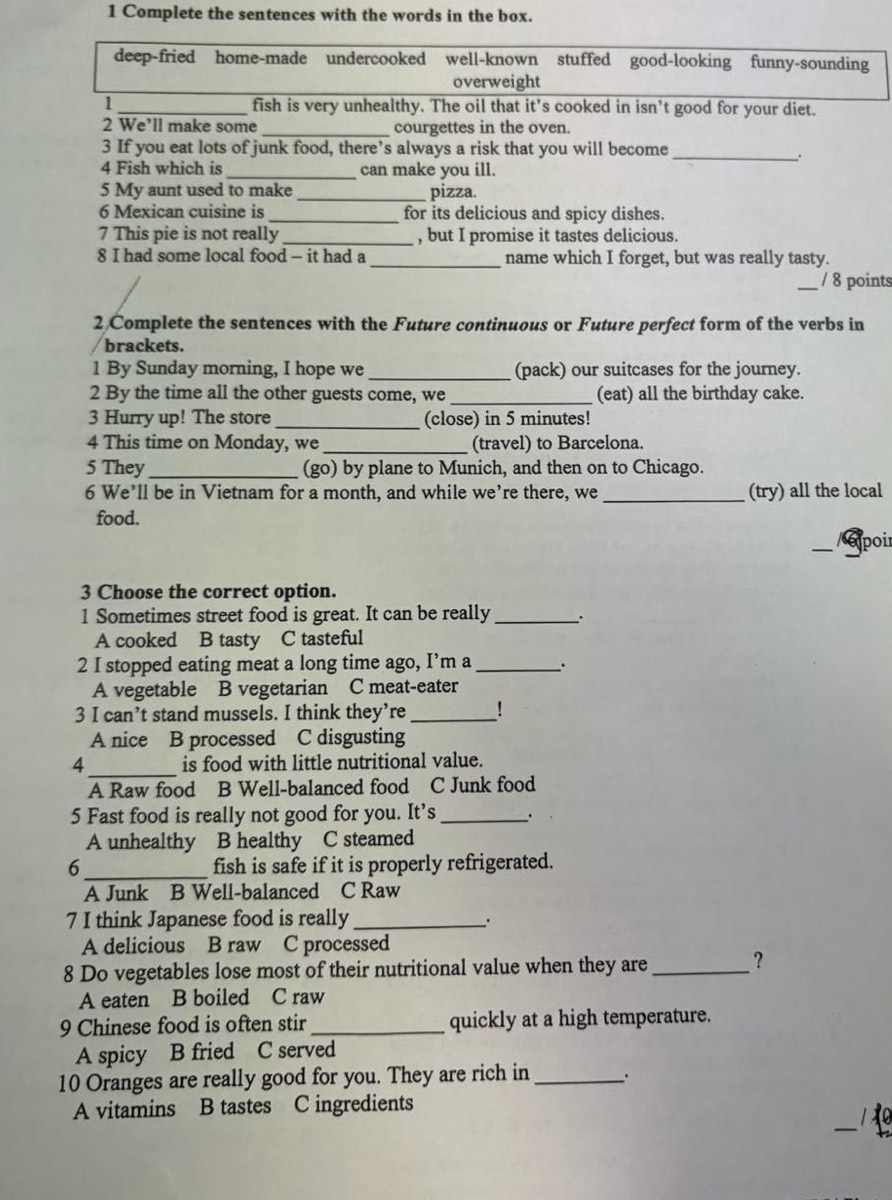 Complete the sentences with the words in the box.
deep-fried home-made undercooked well-known stuffed good-looking funny-sounding
overweight
1 _fish is very unhealthy. The oil that it’s cooked in isn’t good for your diet.
2 We’ll make some _courgettes in the oven.
3 If you eat lots of junk food, there’s always a risk that you will become
_.
4 Fish which is _can make you ill.
5 My aunt used to make_ pizza.
6 Mexican cuisine is _for its delicious and spicy dishes.
7 This pie is not really_ , but I promise it tastes delicious.
8 I had some local food - it had a _name which I forget, but was really tasty.
_/ 8 points
2 Complete the sentences with the Future continuous or Future perfect form of the verbs in
brackets.
1 By Sunday morning, I hope we _(pack) our suitcases for the journey.
2 By the time all the other guests come, we _(eat) all the birthday cake.
3 Hurry up! The store_ (close) in 5 minutes!
4 This time on Monday, we _(travel) to Barcelona.
5 They _(go) by plane to Munich, and then on to Chicago.
6 We’ll be in Vietnam for a month, and while we’re there, we _(try) all the local
food.
—_ / expoir
3 Choose the correct option.
1 Sometimes street food is great. It can be really _.
A cooked B tasty C tasteful
2 I stopped eating meat a long time ago, I’m a _.
A vegetable B vegetarian C meat-eater
3 I can’t stand mussels. I think they’re _!
A nice B processed C disgusting
4_ is food with little nutritional value.
A Raw food B Well-balanced food C Junk food
5 Fast food is really not good for you. It’s _.
A unhealthy B healthy C steamed
6 _fish is safe if it is properly refrigerated.
A Junk B Well-balanced C Raw
7 I think Japanese food is really_
.
A delicious B raw C processed
8 Do vegetables lose most of their nutritional value when they are_
?
A eaten B boiled C raw
9 Chinese food is often stir _quickly at a high temperature.
A spicy B fried C served
10 Oranges are really good for you. They are rich in_
A vitamins B tastes C ingredients