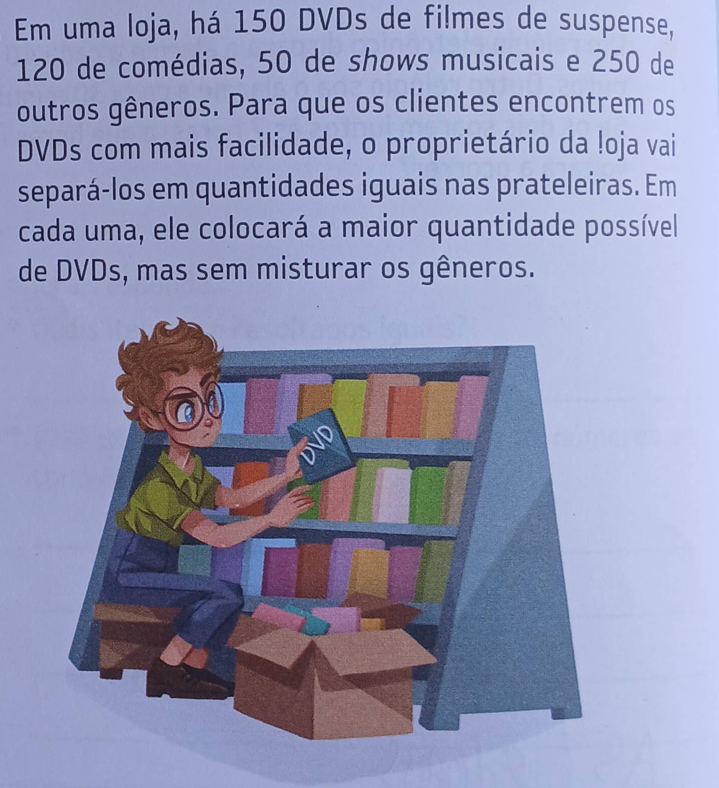 Em uma loja, há 150 DVDs de filmes de suspense,
120 de comédias, 50 de shows musicais e 250 de 
outros gêneros. Para que os clientes encontrem os 
DVDs com mais facilidade, o proprietário da !oja vai 
separá-los em quantidades iguais nas prateleiras. Em 
cada uma, ele colocará a maior quantidade possível 
de DVDs, mas sem misturar os gêneros.