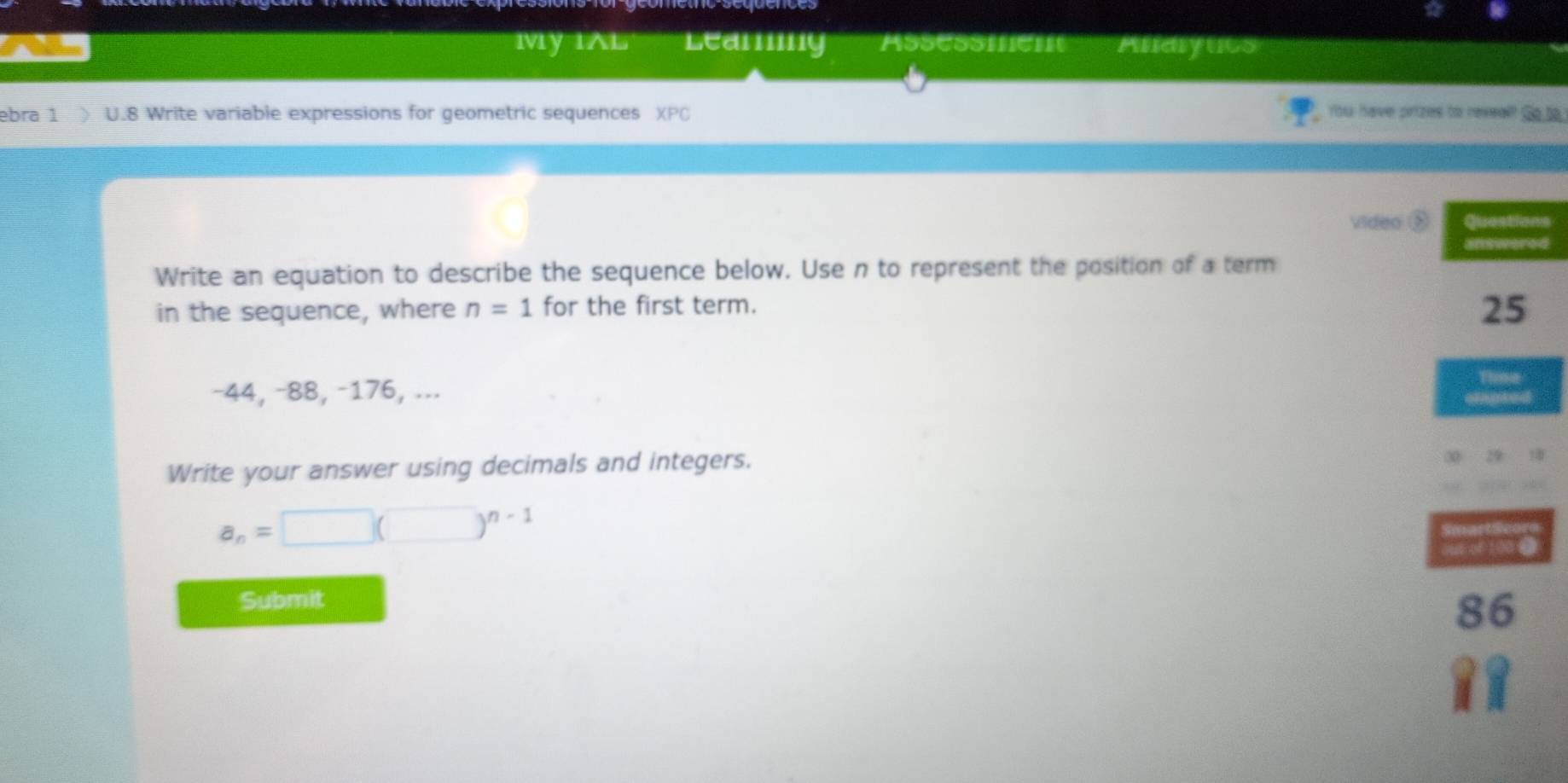 My IAL Learing Assessment Aldiyucs 
bɾa 1 ) U.8 Write variable expressions for geometric sequences You have prizes to revsal? Go to 
video ⑤ns 
d 
Write an equation to describe the sequence below. Use n to represent the position of a term 
in the sequence, where n=1 for the first term.
−44, −88, −176, ... 
Write your answer using decimals and integers.
a_n=□ (□ )^n-1
Submit