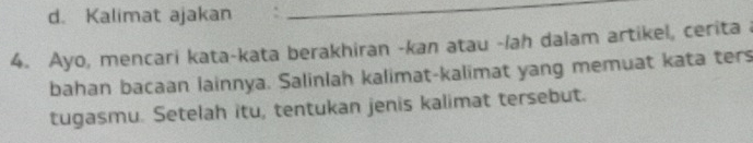 Kalimat ajakan 
_ 
4. Ayo, mencari kata-kata berakhiran -kan atau -/ah dalam artikel, cerita 
bahan bacaan lainnya. Salinlah kalimat-kalimat yang memuat kata ters 
tugasmu. Setelah itu, tentukan jenis kalimat tersebut.