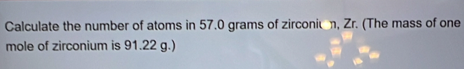 Calculate the number of atoms in 57.0 grams of zirconiun, Zr. (The mass of one 
mole of zirconium is 91.22 g.)