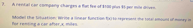 A rental car company charges a flat fee of $100 plus $5 per mile driven. 
Model the Situation: Write a linear function f(x) to represent the total amount of money in 
for renting a car after, x, miles.