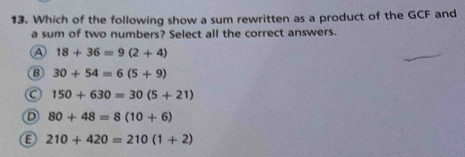 Which of the following show a sum rewritten as a product of the GCF and
a sum of two numbers? Select all the correct answers.
A 18+36=9(2+4)
B 30+54=6(5+9)
C 150+630=30(5+21)
D 80+48=8(10+6)
8 210+420=210(1+2)