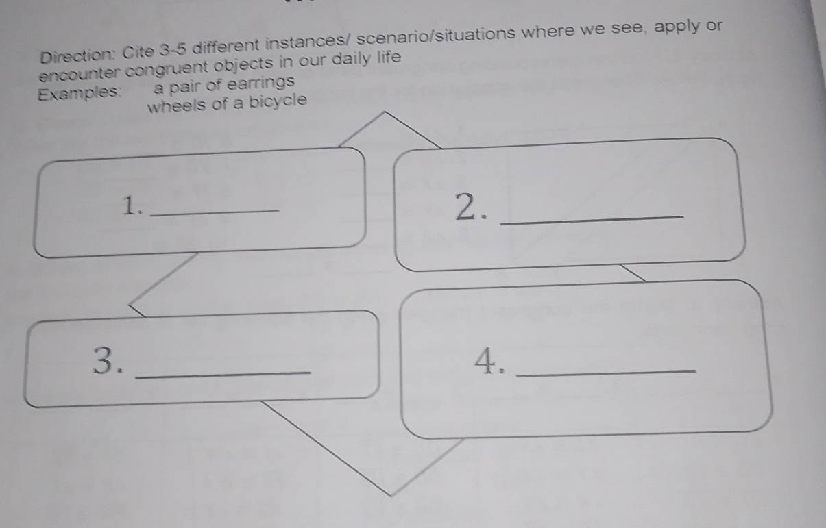 Direction: Cite 3-5 different instances/ scenario/situations where we see, apply or 
encounter congruent objects in our daily life 
Examples: a pair of earrings 
wheels of a bicycle 
1._ 
2._ 
3._ 
4._