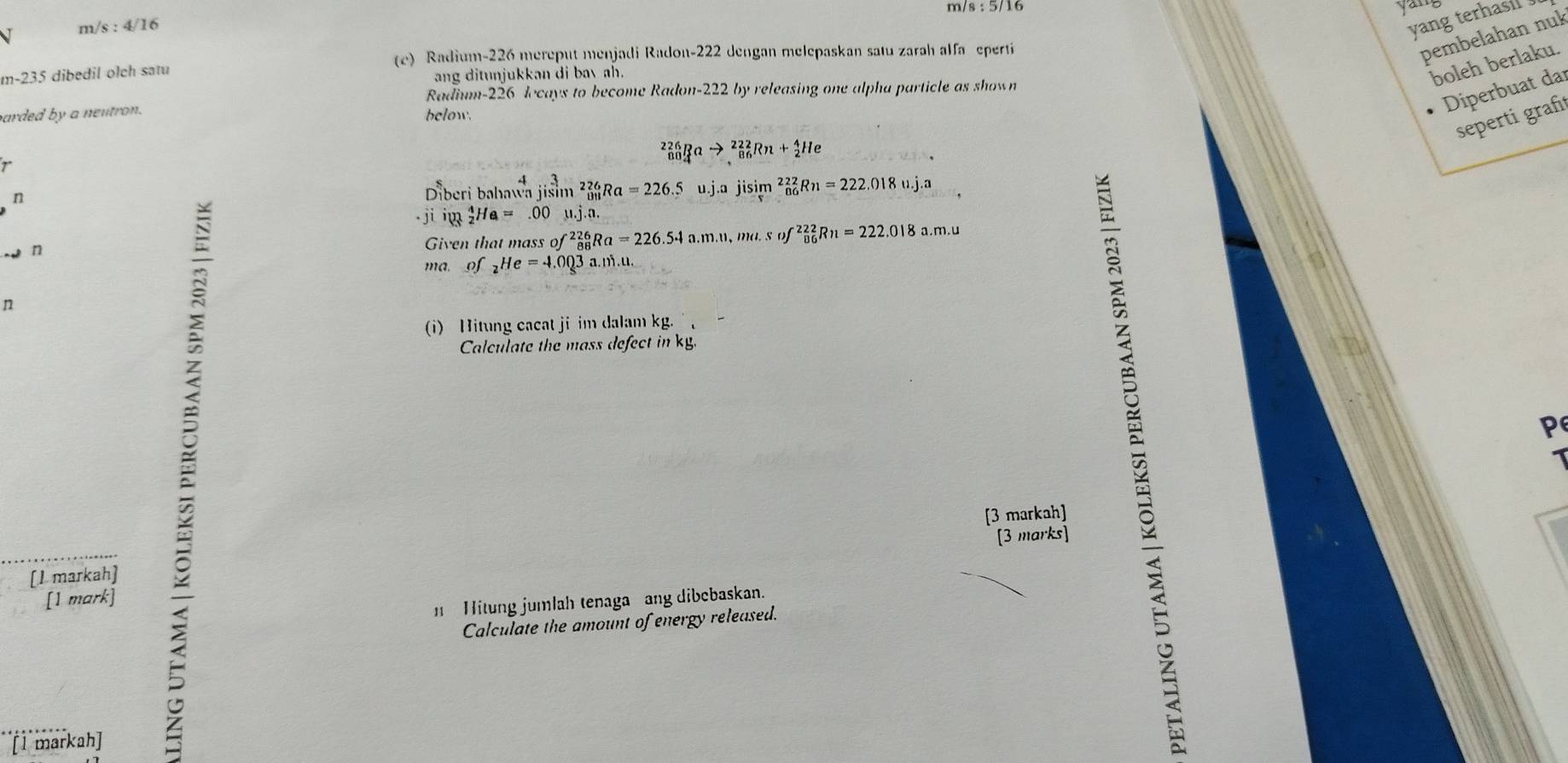 m/s:5/16
yar 
V m/s : 4/10
yang terhasi 
(e) Radium- 226 mereput menjadi Radon- 222 dengan melepaskan satu zarah alfa epertí 
pembelahan nuk
m-235 i dibedil olch satu 
ang ditunjukkan di bavah. 
boleh berlaku. 
Radium- 226 lecays to become Radon- 222 by releasing one alpha particle as shown 
arded by a neutron. below. 
Diperbuat dar 
seperti grafı 
r
_(80)^(226)Rato _(86)^(222)Rn+_2^(4He
n 
Diberi bahav _((3)^4jisin ^2)_01Ra=26Ra=226.5u.j.ajisim _(06)^(222)Rn=222.018u.j.a
jiiy_2^(4Ha=.00mu .j.n. 
w n 
Given that mass of^226)_88Ra=226.54 a. m.u, mu.sof^(22)_8n6Rn=222.018 a.m.u 
ma of _2He=4.003a.ni.u. 
n 
(i) Hitung cacat ji im dalam kg. 
Calculate the mass defect in kg.
P
[3 markah] 
[3 marks] 
[1 markah] 
[1 mark] 
Hitung jumlah tenaga ang dibebaskan. 
Calculate the amount of energy released. 
[1 markah]