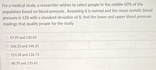 For a medical study, a researcher wishes to select people in the middle 60% of the
population based on blood pressure. Assuming it is normal and the mean systolic blood
pressure is 120 with a standard deviation of 8, find the lower and upper blood pressure
readings that qualify people for the study.
97.99 and 135.65
106.33 and 148.35
113.28 and 126.72
88.79 and 135.45