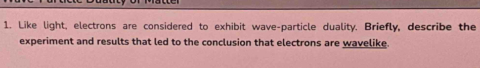 Like light, electrons are considered to exhibit wave-particle duality. Briefly, describe the 
experiment and results that led to the conclusion that electrons are wavelike.