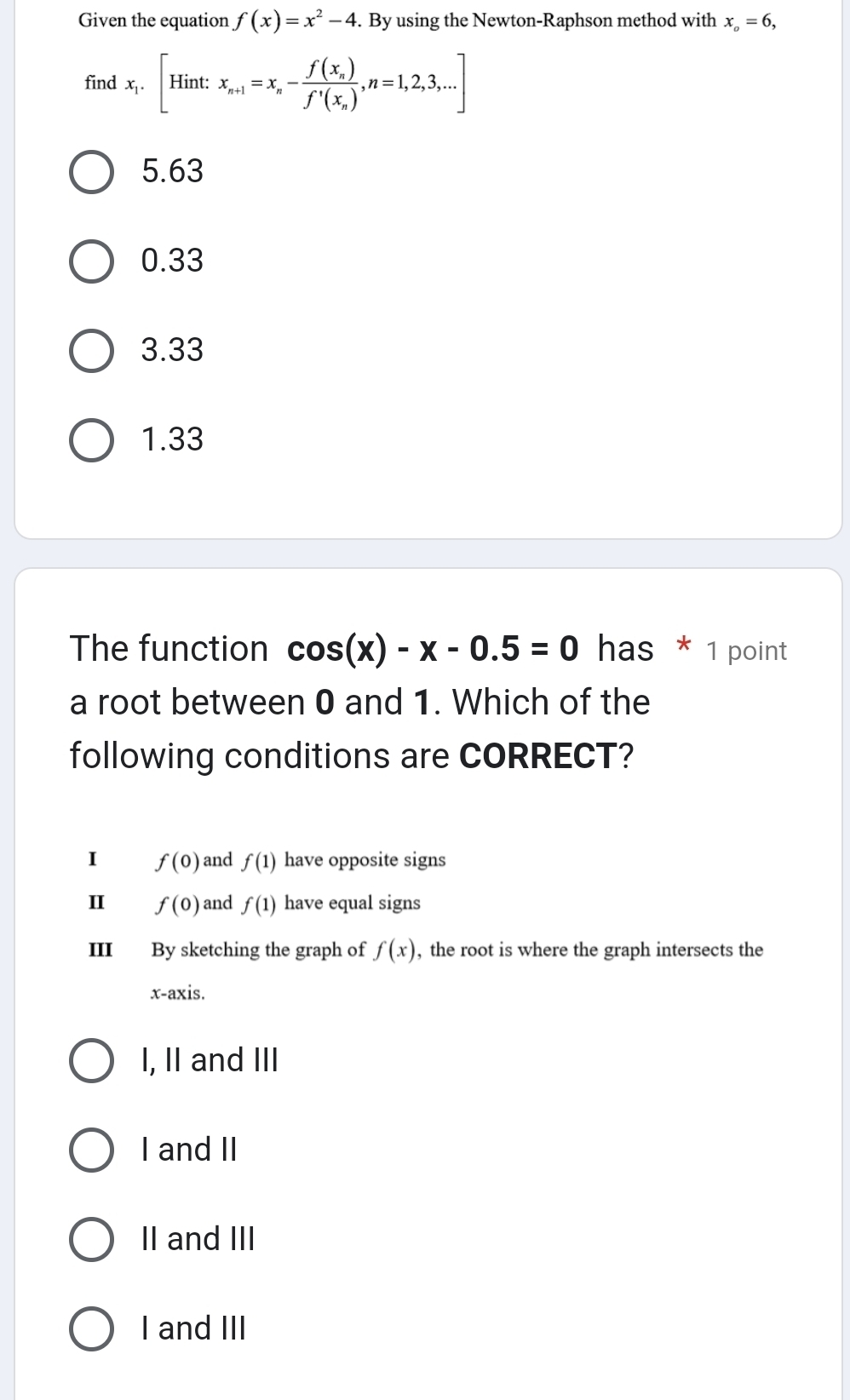 Given the equation f(x)=x^2-4. By using the Newton-Raphson method with x_o=6, 
find x_1.[Hint:x_n+1=x_n-frac f(x_n)f'(x_n), n=1,2,3,...]
5.63
0.33
3.33
1.33
The function cos (x)-x-0.5=0 has * 1 point
a root between 0 and 1. Which of the
following conditions are CORRECT?
I f(0) and f(1) have opposite signs
I f(0) and f(1) have equal signs
III By sketching the graph of f(x) , the root is where the graph intersects the
x-axis.
I, II and III
I and II
II and III
I and III