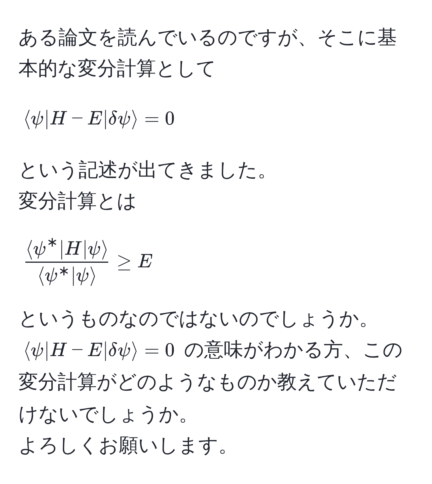 ある論文を読んでいるのですが、そこに基本的な変分計算として  
[
langle psi | H - E | delta psi rangle = 0
]  
という記述が出てきました。  
変分計算とは  
[
fraclangle psi^(* | H | psi rangle)langle psi^(* | psi rangle) ≥ E
]  
というものなのではないのでしょうか。  
(langle psi | H - E | delta psi rangle = 0) の意味がわかる方、この変分計算がどのようなものか教えていただけないでしょうか。  
よろしくお願いします。