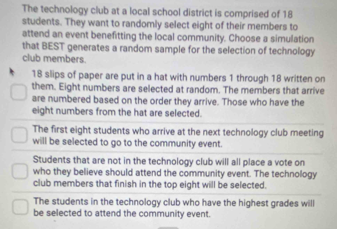 The technology club at a local school district is comprised of 18
students. They want to randomly select eight of their members to
attend an event benefitting the local community, Choose a simulation
that BEST generates a random sample for the selection of technology
club members.
18 slips of paper are put in a hat with numbers 1 through 18 written on
them. Eight numbers are selected at random. The members that arrive
are numbered based on the order they arrive. Those who have the
eight numbers from the hat are selected.
The first eight students who arrive at the next technology club meeting
will be selected to go to the community event.
Students that are not in the technology club will all place a vote on
who they believe should attend the community event. The technology
club members that finish in the top eight will be selected.
The students in the technology club who have the highest grades will
be selected to attend the community event.