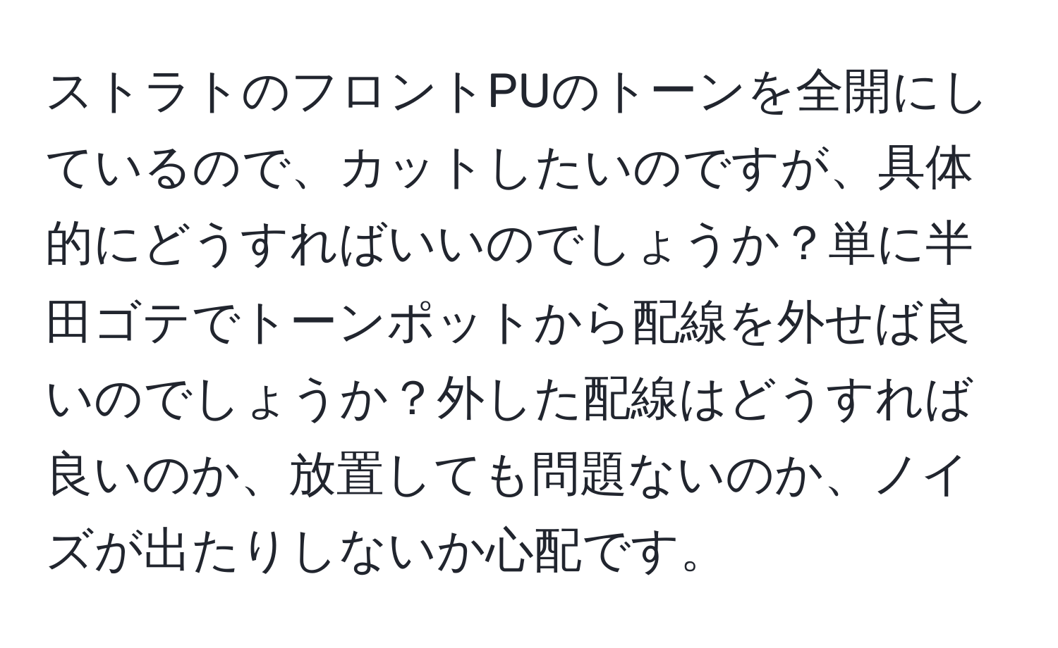 ストラトのフロントPUのトーンを全開にしているので、カットしたいのですが、具体的にどうすればいいのでしょうか？単に半田ゴテでトーンポットから配線を外せば良いのでしょうか？外した配線はどうすれば良いのか、放置しても問題ないのか、ノイズが出たりしないか心配です。