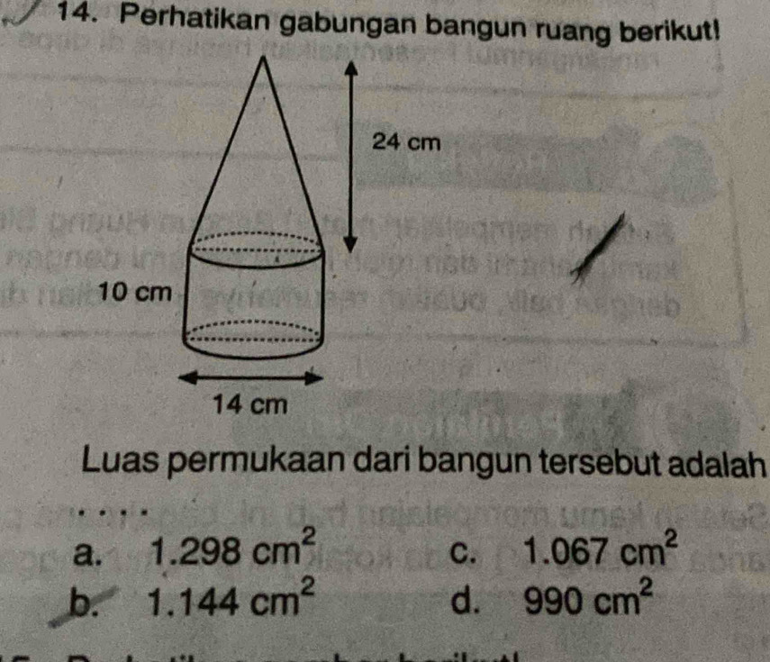 Perhatikan gabungan bangun ruang berikut!
Luas permukaan dari bangun tersebut adalah
a. 1.298cm^2 C. 1.067cm^2
b. 1.144cm^2 d. 990cm^2