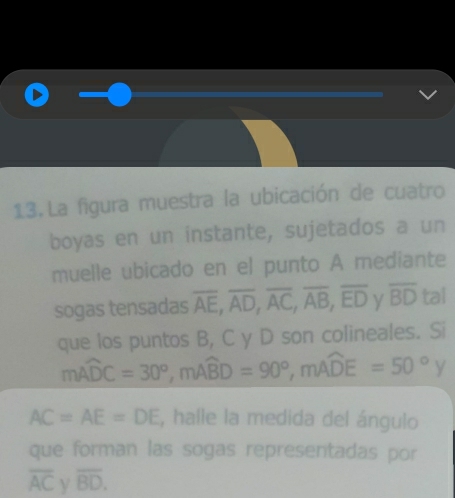 La figura muestra la ubicación de cuatro 
boyas en un instante, sujetados a un 
muelle ubicado en el punto A mediante 
sogas tensadas overline AE, overline AD, overline AC, overline AB, overline ED y overline BD tal 
que los puntos B, C y D son colineales. Si
mwidehat ADC=30°, mwidehat ABD=90°, mwidehat ADE=50°y
AC=AE=DE , halle la medida del ángulo 
que forman las sogas representadas por
overline AC overline BD.