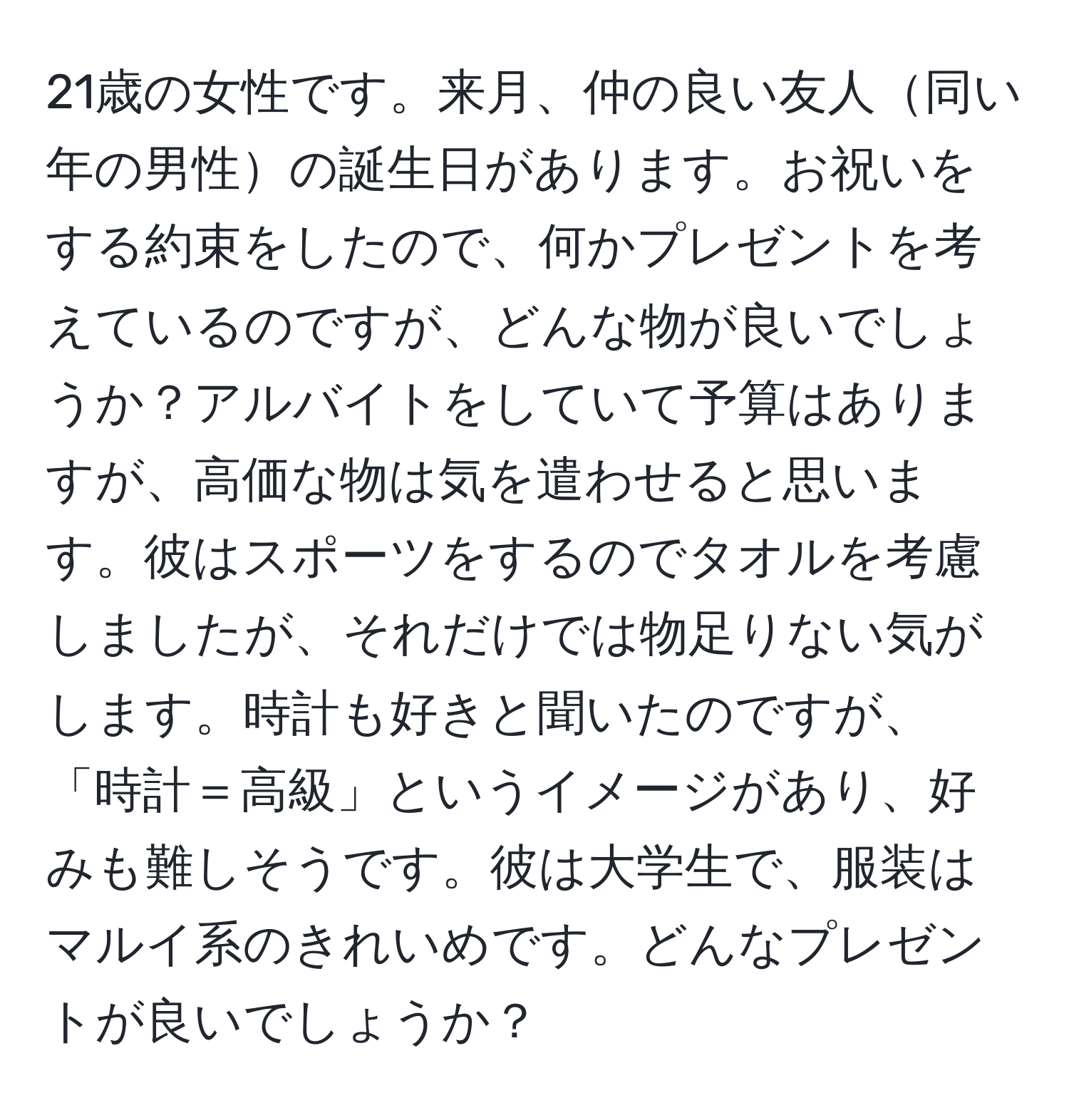 21歳の女性です。来月、仲の良い友人同い年の男性の誕生日があります。お祝いをする約束をしたので、何かプレゼントを考えているのですが、どんな物が良いでしょうか？アルバイトをしていて予算はありますが、高価な物は気を遣わせると思います。彼はスポーツをするのでタオルを考慮しましたが、それだけでは物足りない気がします。時計も好きと聞いたのですが、「時計＝高級」というイメージがあり、好みも難しそうです。彼は大学生で、服装はマルイ系のきれいめです。どんなプレゼントが良いでしょうか？