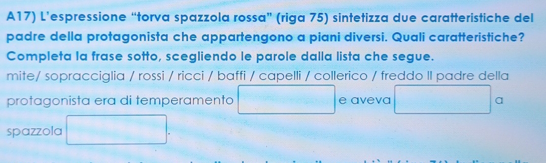 A17) L’espressione “torva spazzola rossa” (riga 75) sintetizza due caratteristiche del 
padre della protagonista che appartengono a piani diversi. Quali caratteristiche? 
Completa la frase sotto, scegliendo le parole dalla lista che segue. 
mite/ sopracciglia / rossi / ricci / baffi / capelli / collerico / freddo II padre della 
protagonista era di temperamento e aveva a 
spazzola