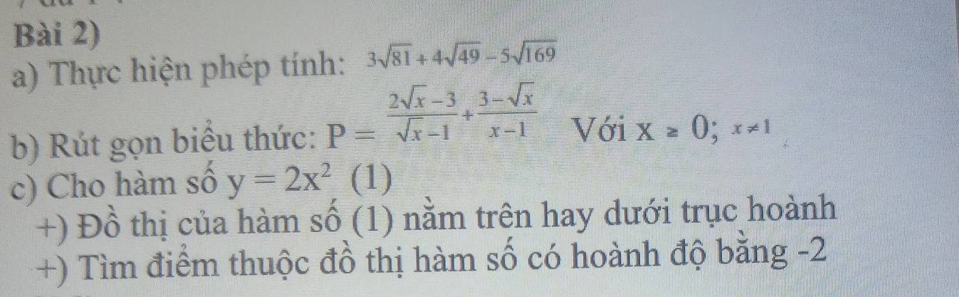 Bài 2) 
a) Thực hiện phép tính: 3sqrt(81)+4sqrt(49)-5sqrt(169)
b) Rút gọn biểu thức: P= (2sqrt(x)-3)/sqrt(x)-1 + (3-sqrt(x))/x-1  Với X≥ 0;x!= 1
c) Cho hàm số y=2x^2 (1) 
+) Đồ thị của hàm số (1) nằm trên hay dưới trục hoành 
+) Tìm điểm thuộc đồ thị hàm số có hoành độ bằng -2