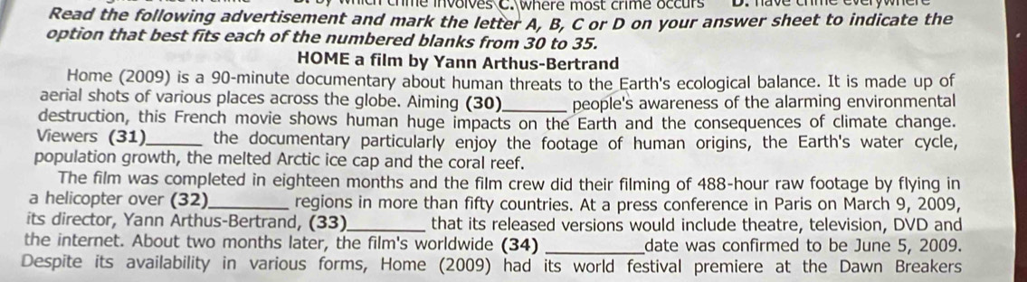 hch chme involves C. where most crime occurs D. have chme everywher 
Read the following advertisement and mark the letter A, B, C or D on your answer sheet to indicate the 
option that best fits each of the numbered blanks from 30 to 35. 
HOME a film by Yann Arthus-Bertrand 
Home (2009) is a 90-minute documentary about human threats to the Earth's ecological balance. It is made up of 
aerial shots of various places across the globe. Aiming (30)_ people's awareness of the alarming environmental 
destruction, this French movie shows human huge impacts on the Earth and the consequences of climate change. 
Viewers (31)_ the documentary particularly enjoy the footage of human origins, the Earth's water cycle, 
population growth, the melted Arctic ice cap and the coral reef. 
The film was completed in eighteen months and the film crew did their filming of 488-hour raw footage by flying in 
a helicopter over (32)_ regions in more than fifty countries. At a press conference in Paris on March 9, 2009, 
its director, Yann Arthus-Bertrand, (33)_ that its released versions would include theatre, television, DVD and 
the internet. About two months later, the film's worldwide (34) _date was confirmed to be June 5, 2009. 
Despite its availability in various forms, Home (2009) had its world festival premiere at the Dawn Breakers