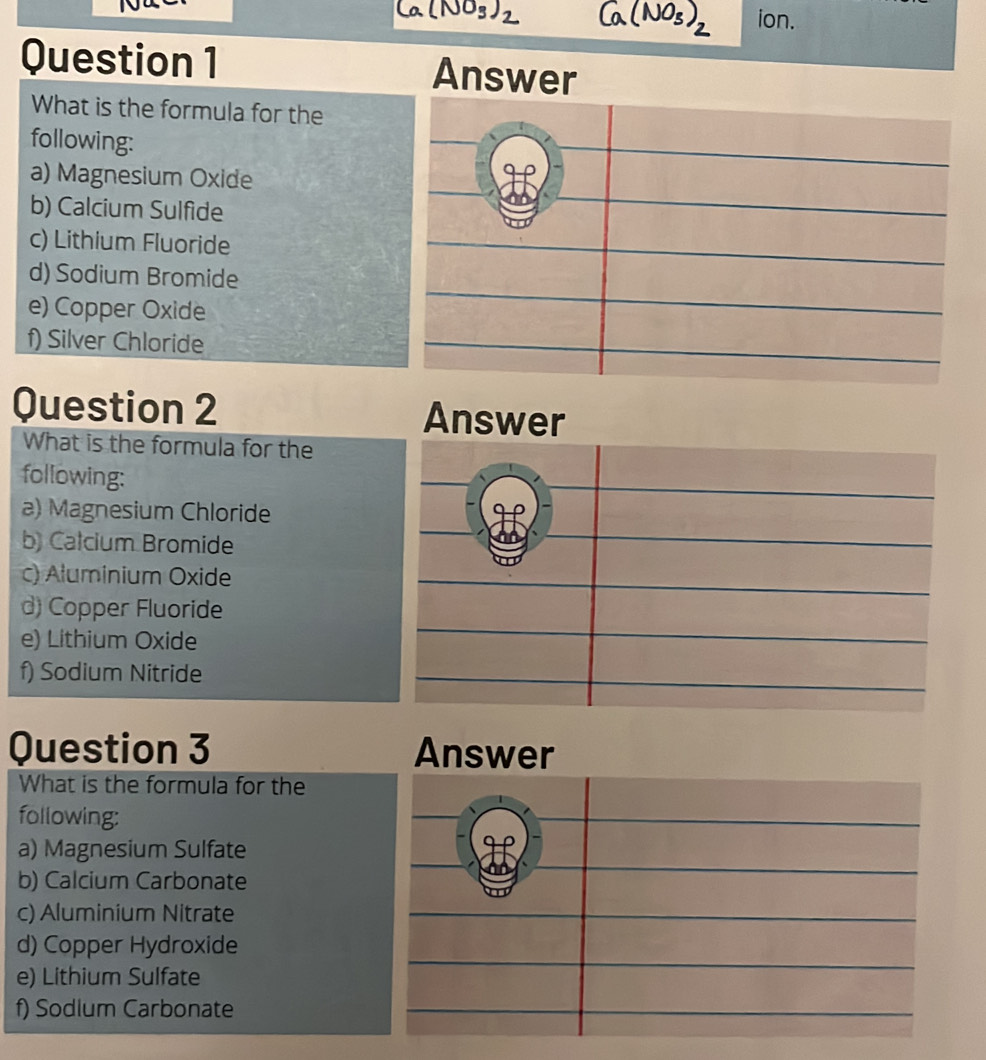 ion.
Question 1 Answer
What is the formula for the
following:
a) Magnesium Oxide
b) Calcium Sulfide
c) Lithium Fluoride
d) Sodium Bromide
e) Copper Oxide
f) Silver Chloride
Question 2 Answer
What is the formula for the
following:
a) Magnesium Chloride
b) Calcium Bromide
c) Aluminium Oxide
d) Copper Fluoride
e) Lithium Oxide
f) Sodium Nitride
Question 3 Answer
What is the formula for the
following:
a) Magnesium Sulfate
b) Calcium Carbonate
c) Aluminium Nitrate
d) Copper Hydroxide
e) Lithium Sulfate
f) Sodium Carbonate