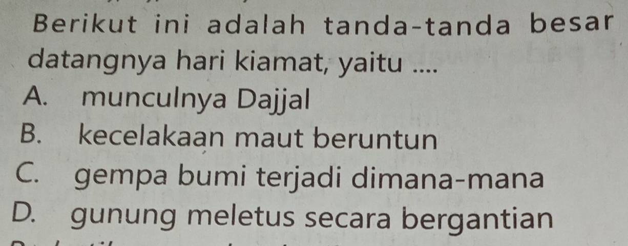 Berikut ini adalah tanda-tanda besan
datangnya hari kiamat, yaitu ....
A. munculnya Dajjal
B. kecelakaan maut beruntun
C. gempa bumi terjadi dimana-mana
D. gunung meletus secara bergantian