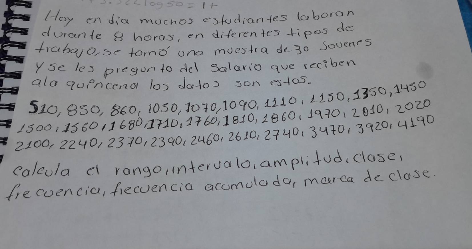 x
Hoy endia muchos estudiantes lcboran 
durante 8 horas, en diferentes tipos de 
frabalo, se tomo' una muestra de30 Sovenes 
Yse les pregon to del solario aue reciben 
ala quencenor los datos son estos.
510, 8S0, 860, 1050, 1070, 1090, 1110, 1150, 1350, 14s0
1500, 158011680 1710, 1760, 1810, 1860. 197012010, 2020
2100, 2240, 2370, 2390, 2460, 2610, 2740 (3470, 392014190
calcula el rango, intervalo, amplifud, close, 
frecuencia, fiecvencia accmolada, marea de close.