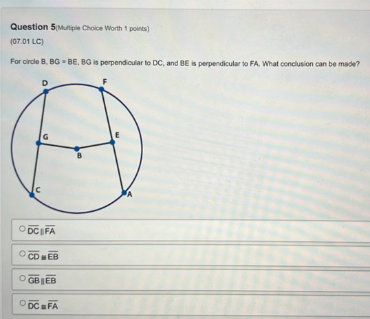 Question 5(Multiple Choice Worth 1 points)
(07.01 LC)
For circle B, BG=BE , BG is perpendicular to DC, and BE is perpendicular to FA. What conclusion can be made?
overline DCparallel overline FA
overline CD≌ overline EB
overline GB||overline EB
overline DC≌ overline FA