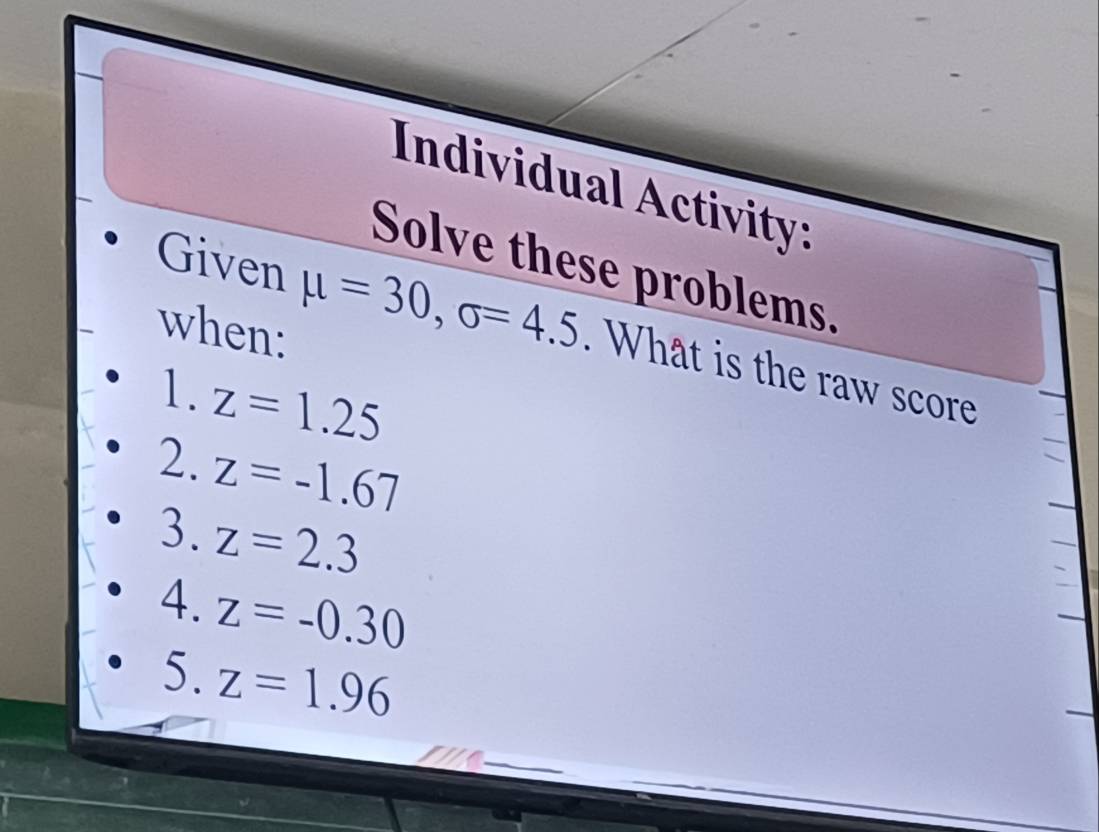 Individual Activity: 
Solve these problems, 
when: 
Given mu =30, sigma =4.5. What is the raw score 
1. z=1.25
2. z=-1.67
3. z=2.3
4.z=-0.30
5.z=1.96