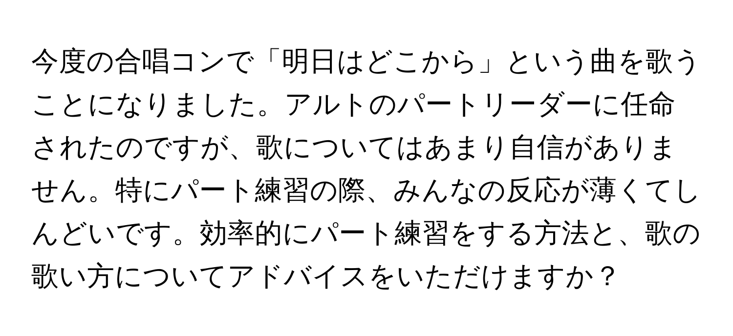 今度の合唱コンで「明日はどこから」という曲を歌うことになりました。アルトのパートリーダーに任命されたのですが、歌についてはあまり自信がありません。特にパート練習の際、みんなの反応が薄くてしんどいです。効率的にパート練習をする方法と、歌の歌い方についてアドバイスをいただけますか？