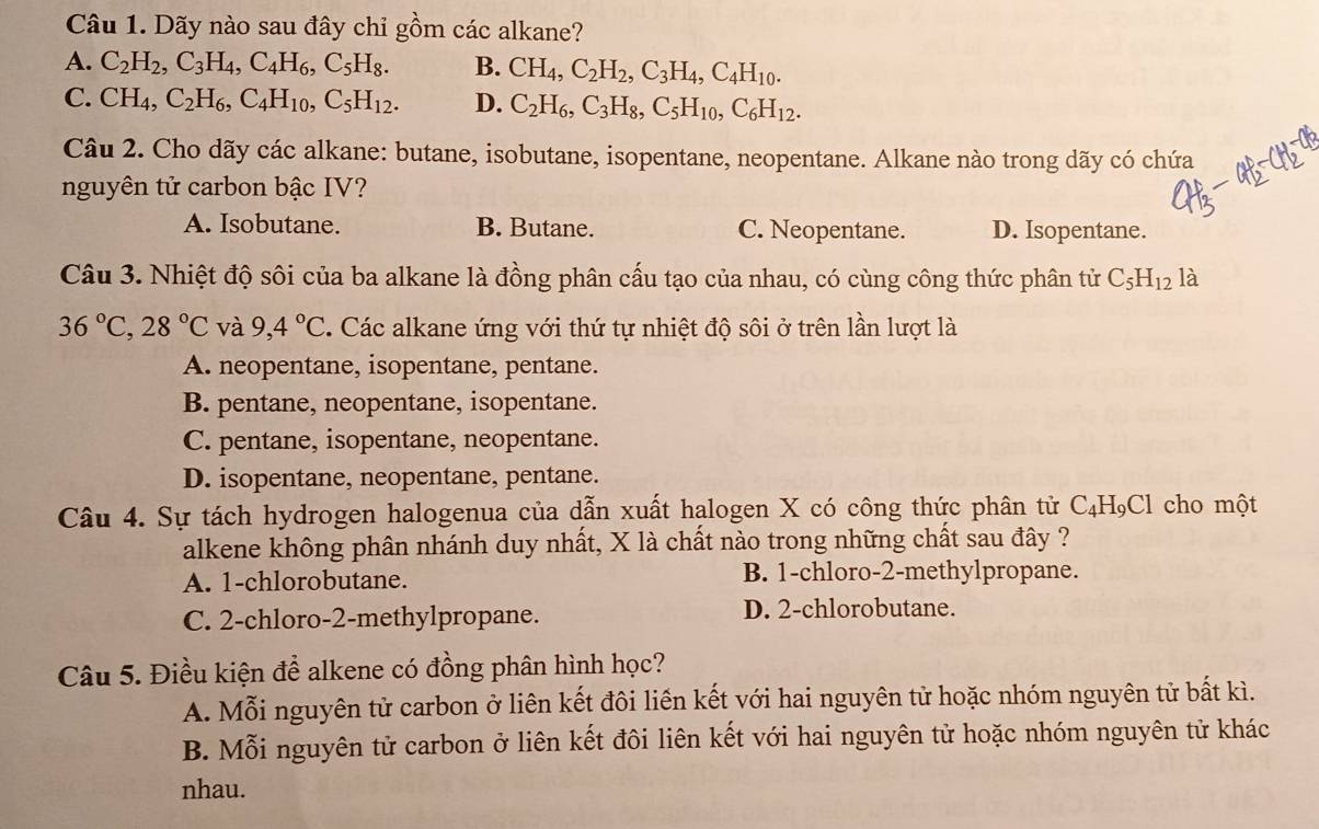 Dãy nào sau đây chỉ gồm các alkane?
A. C_2H_2,C_3H_4,C_4H_6,C_5H_8. B. CH_4,C_2H_2,C_3H_4,C_4H_10.
C. CH_4,C_2H_6,C_4H_10,C_5H_12. D. C_2H_6,C_3H_8,C_5H_10,C_6H_12.
Câu 2. Cho dãy các alkane: butane, isobutane, isopentane, neopentane. Alkane nào trong dãy có chứa
nguyên tử carbon bậc IV?
A. Isobutane. B. Butane. C. Neopentane. D. Isopentane.
Câu 3. Nhiệt độ sôi của ba alkane là đồng phân cấu tạo của nhau, có cùng công thức phân tử C_5H_12 là
36°C,28°C và 9,4°C Các alkane ứng với thứ tự nhiệt độ sôi ở trên lần lượt là
A. neopentane, isopentane, pentane.
B. pentane, neopentane, isopentane.
C. pentane, isopentane, neopentane.
D. isopentane, neopentane, pentane.
Câu 4. Sự tách hydrogen halogenua của dẫn xuất halogen X có công thức phân tử C_4H_9Cl cho một
alkene không phân nhánh duy nhất, X là chất nào trong những chất sau đây ?
A. 1-chlorobutane. B. 1-chloro-2-methylpropane.
C. 2-chloro-2-methylpropane. D. 2-chlorobutane.
Câu 5. Điều kiện để alkene có đồng phân hình học?
A. Mỗi nguyên tử carbon ở liên kết đôi liền kết với hai nguyên tử hoặc nhóm nguyên tử bất kì.
B. Mỗi nguyên tử carbon ở liên kết đôi liên kết với hai nguyên tử hoặc nhóm nguyên tử khác
nhau.