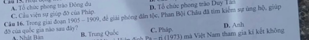 Hoạt độ
A. Tổ chức phong trào Đông du
C. Cầu viện sự giúp đỡ của Pháp. D. Tổ chức phong trào Duy Tân
Câu 16. Trong giai đoạn 1905 - 1909, để giải phóng dân tộc, Phan Bội Châu đã tìm kiếm sự ủng hộ, giúp
đỡ của quốc gia nào sau đây? D. Anh
A. Nhật Bản B. Trung Quốc C. Pháp.
p_9-ri(1973 3) mà Việt Nam tham gia kí kết không