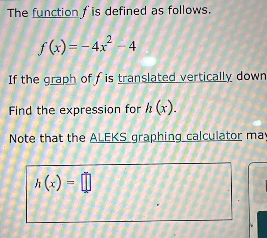 The function fis defined as follows.
f(x)=-4x^2-4
If the graph of fis translated vertically down 
Find the expression for h(x). 
Note that the ALEKS graphing calculator may
h(x)=□