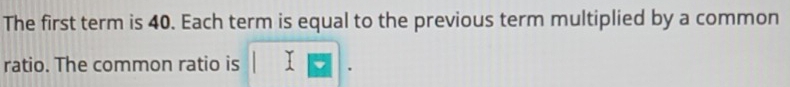The first term is 40. Each term is equal to the previous term multiplied by a common 
ratio. The common ratio is