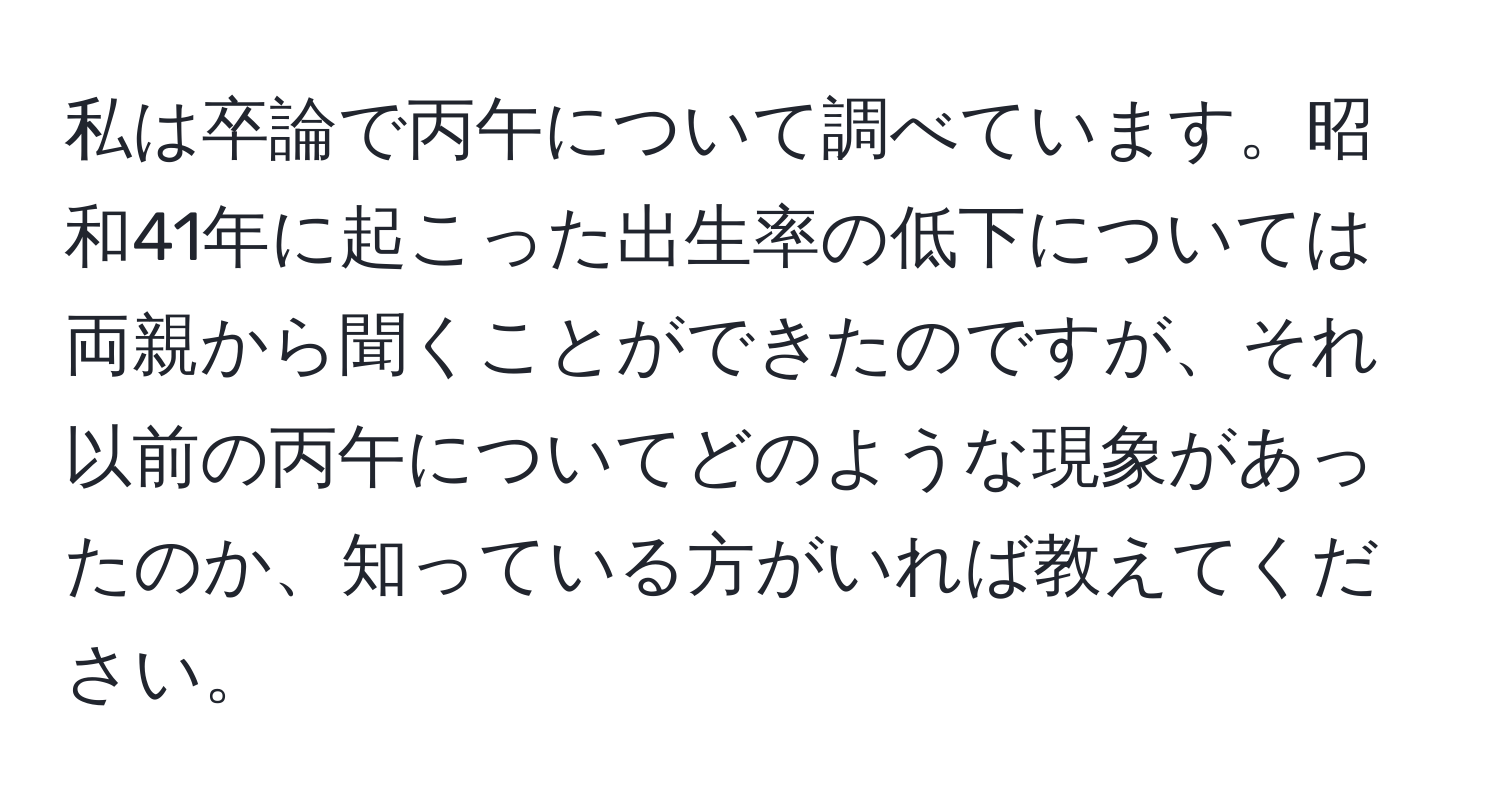 私は卒論で丙午について調べています。昭和41年に起こった出生率の低下については両親から聞くことができたのですが、それ以前の丙午についてどのような現象があったのか、知っている方がいれば教えてください。