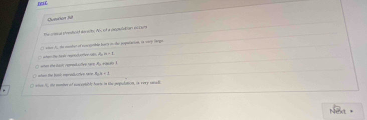 test.
Question 58
The critical threshold density N_f of a population occurs
when N, the mumber of susceptible hosts in the population, is very large.
when the basic reproductive rate. R_0is>1
when the basic reproductive rate R_0 equals 1
when the basic reproductive rate. R_0is<1</tex>.
whes N, the number of susceptible hosts in the population, is very small.
*
Next