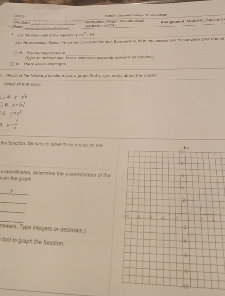 7/8/2021 Math245_ Section3.4-Megan Khelgonabad
_
Date! Student_
_Course: main245 Instructor: Megan Khatoonabad Assignment: Math245_Section3.
1. List the intercepts of the equation y=x^3-64. 
List the intercepts. Select the correct choice below and, If necessary, fill in the answer box to complete your choice
_
A. The intercept(s) is/are
(Type an ordered pair, Use a comma to separate answers as needed.)
B. There are no intercepts
2. Which of the following functions has a graph that is symmetric about the y-axis?
Select all that apply.
A. y=sqrt(x)
B. y=|x|
C. y=x^3
D. y= 1/x 
the function. Be sure to label three points on the
x-coordinates, determine the y-coordinates of the
s on the graph.
y
_
_
_
nswers. Type integers or decimals.)
tool to graph the function.