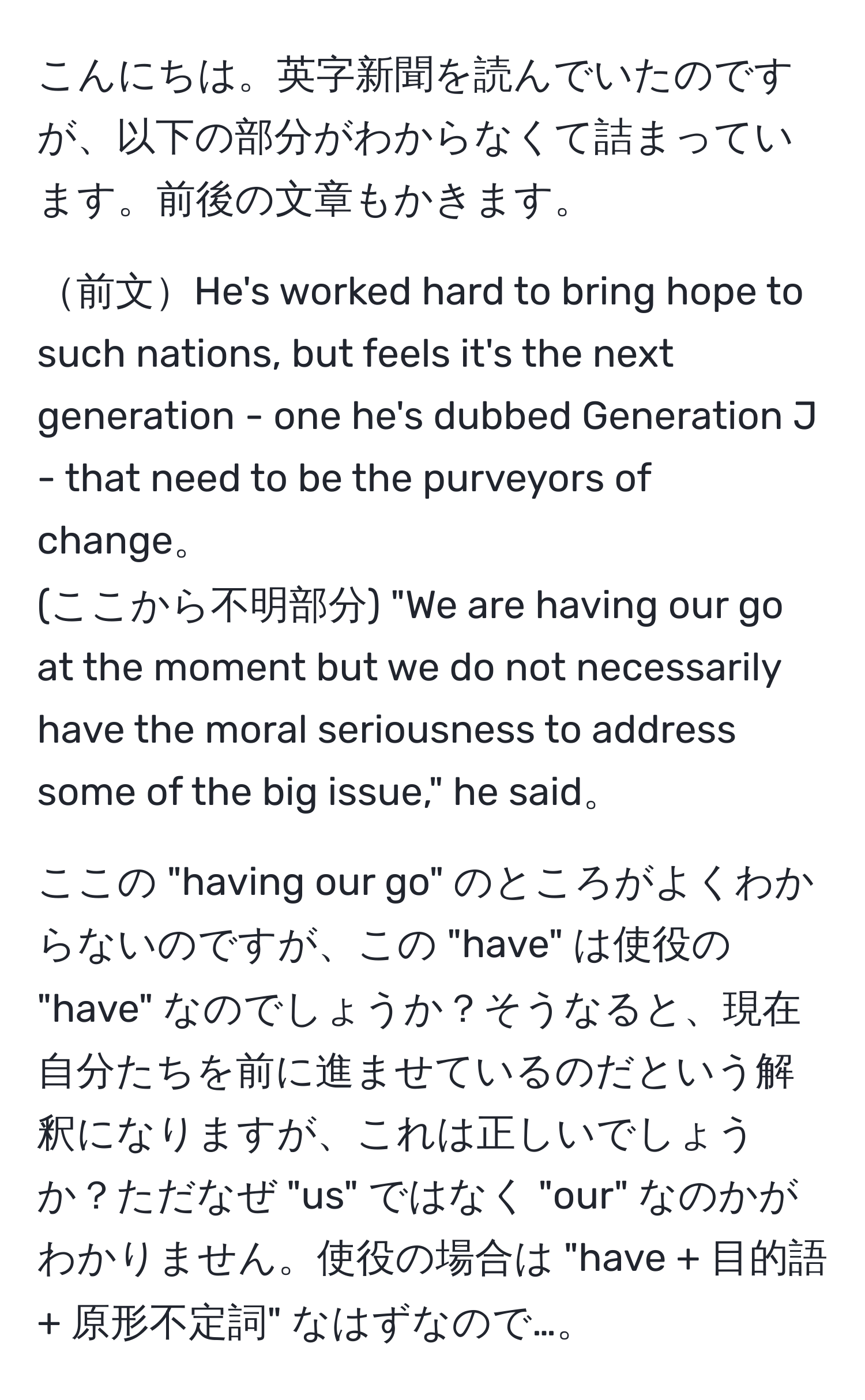 こんにちは。英字新聞を読んでいたのですが、以下の部分がわからなくて詰まっています。前後の文章もかきます。

前文He's worked hard to bring hope to such nations, but feels it's the next generation - one he's dubbed Generation J - that need to be the purveyors of change。
(ここから不明部分) "We are having our go at the moment but we do not necessarily have the moral seriousness to address some of the big issue," he said。

ここの "having our go" のところがよくわからないのですが、この "have" は使役の "have" なのでしょうか？そうなると、現在自分たちを前に進ませているのだという解釈になりますが、これは正しいでしょうか？ただなぜ "us" ではなく "our" なのかがわかりません。使役の場合は "have + 目的語 + 原形不定詞" なはずなので…。