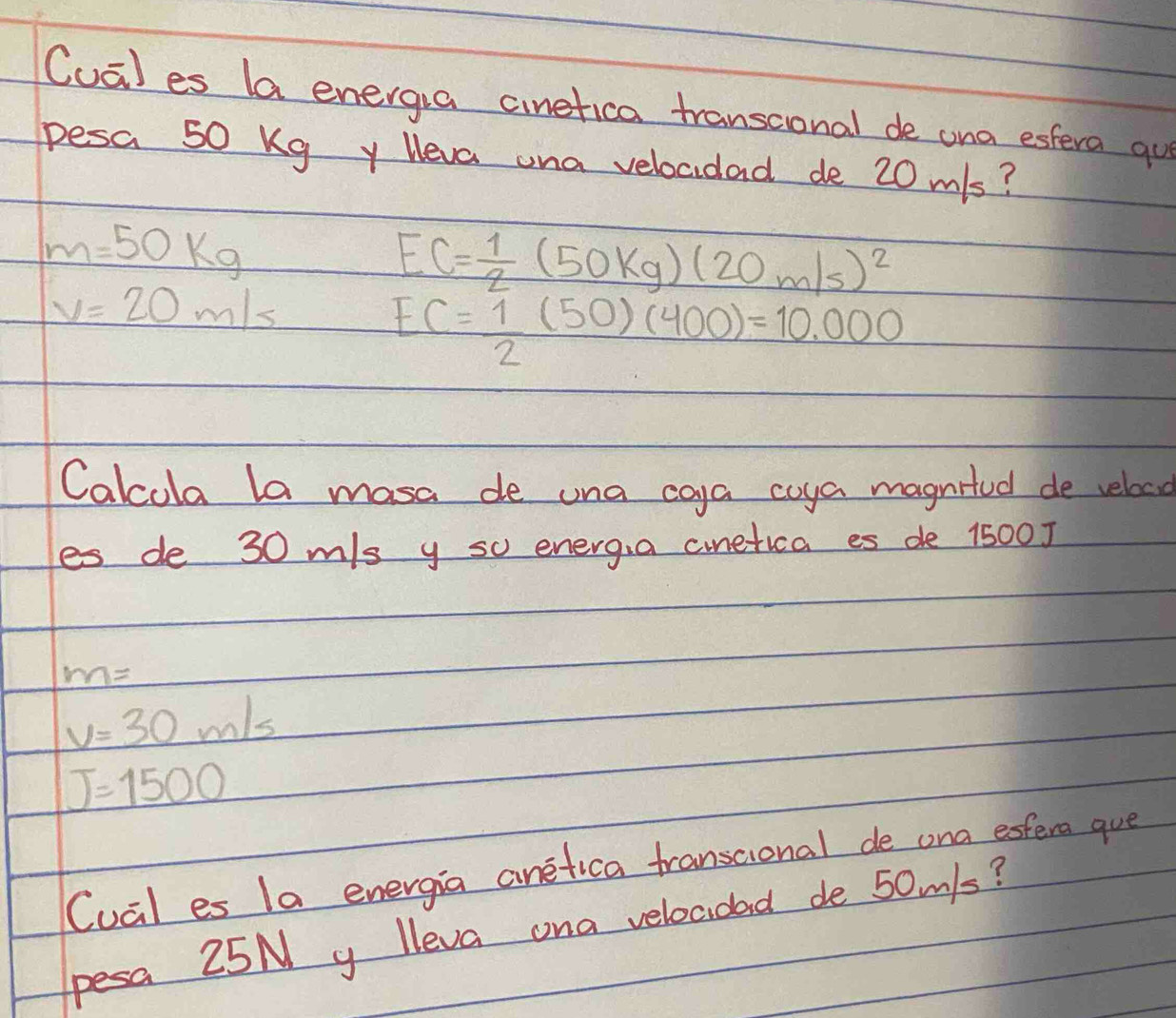 Cual es la energia cinetica transcional de ona estera qu 
pesa 50 Kg y Heva ona vebocidad de 20m/s?
m=50kg
EC= 1/2 (50kg)(20m/s)^2
v=20m/s
EC= 1/2 (50)(400)=10.000
Calcola la masa de una coya coya magnifed de veloco 
es de 30 m/s y so energ,a cnetica es de 1500 ]
m=
v=30m/s
J=1500
Cual es la energia anetica transtional de ona esfera gue 
pesa 25N y lleva ona velocidad de 50m/s?