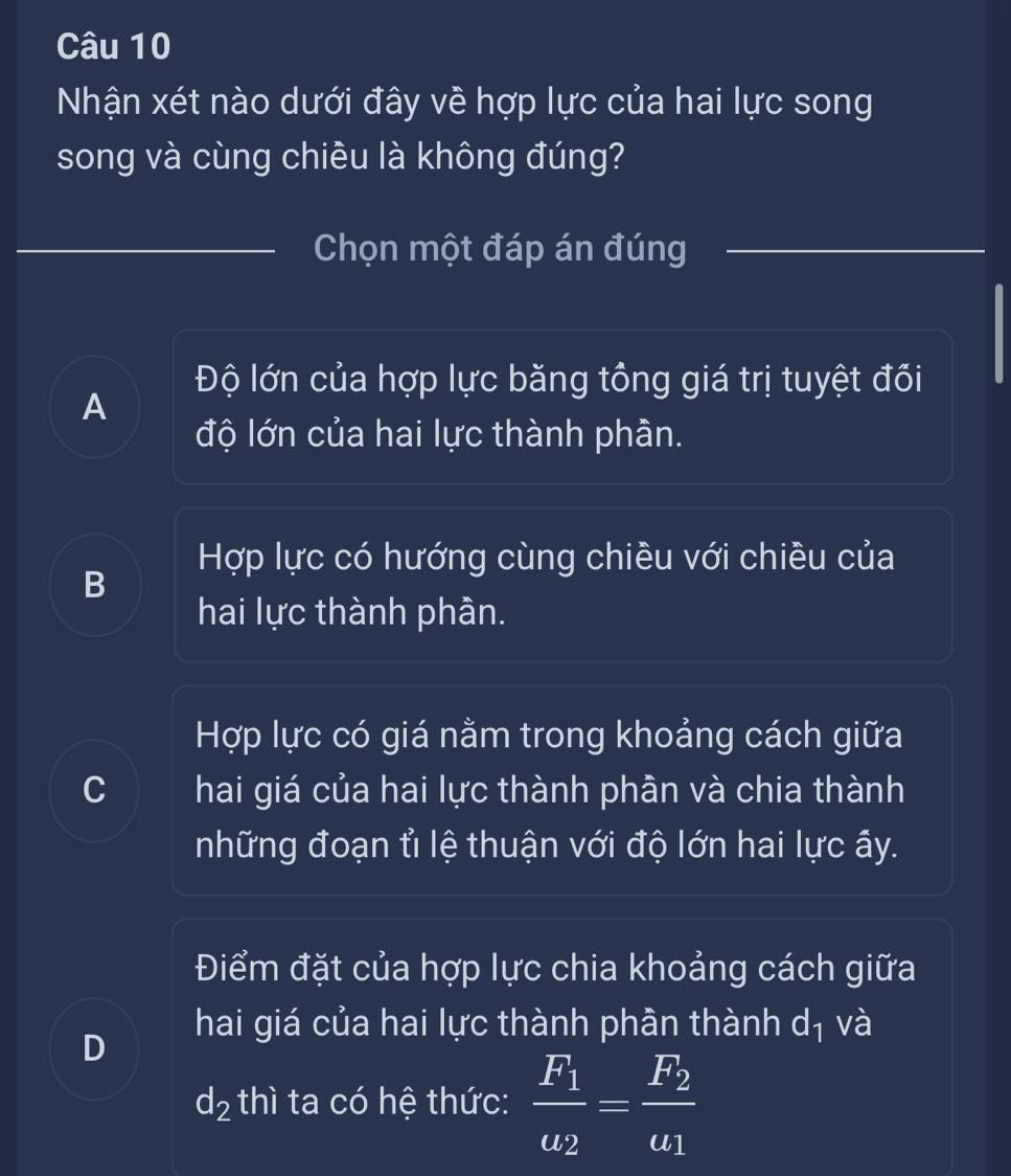 Nhận xét nào dưới đây về hợp lực của hai lực song
song và cùng chiều là không đúng?
Chọn một đáp án đúng
Độ lớn của hợp lực băng tổng giá trị tuyệt đối
A
độ lớn của hai lực thành phần.
Hợp lực có hướng cùng chiều với chiều của
B
hai lực thành phần.
Hợp lực có giá nằm trong khoảng cách giữa
C hai giá của hai lực thành phần và chia thành
những đoạn tỉ lệ thuận với độ lớn hai lực ấy.
Điểm đặt của hợp lực chia khoảng cách giữa
hai giá của hai lực thành phần thành dị và
D
d_2 thì ta có hệ thức: frac F_1u_2=frac F_2u_1