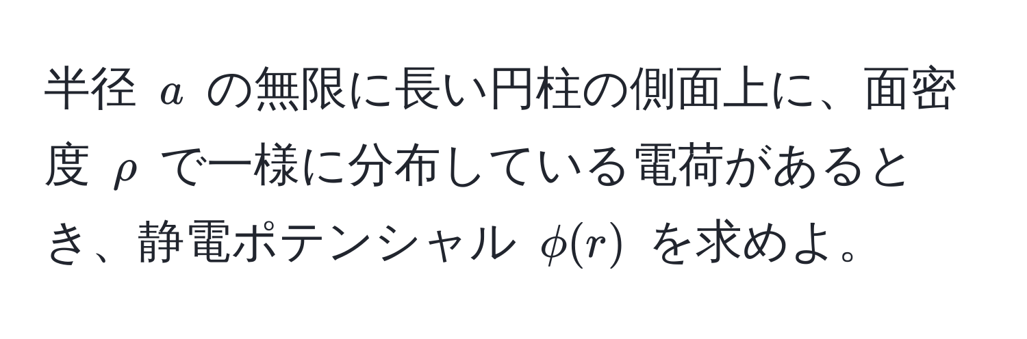 半径 $a$ の無限に長い円柱の側面上に、面密度 $rho$ で一様に分布している電荷があるとき、静電ポテンシャル $phi(r)$ を求めよ。