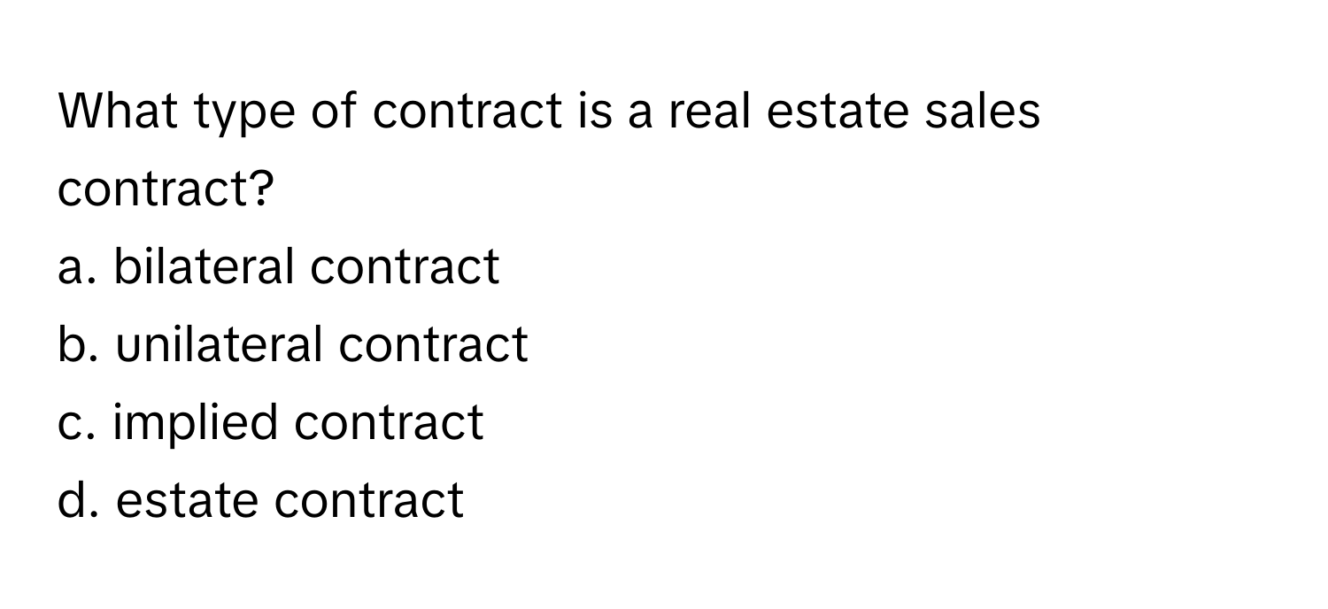 What type of contract is a real estate sales contract?
a. bilateral contract
b. unilateral contract
c. implied contract
d. estate contract