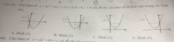 B.
D.
Câu 65: Cho hàm số y=ax^2+bx+c, (a>0, b<0</tex>, c>0) thì đồ thị của hàm số là hình nào trong các hình
sau:
A. Hình (1) B. Hình (2). C. Hình (3). D. Hình (4).
66: Cho hàm số y=ax^2+bx+c Có đồ thị như