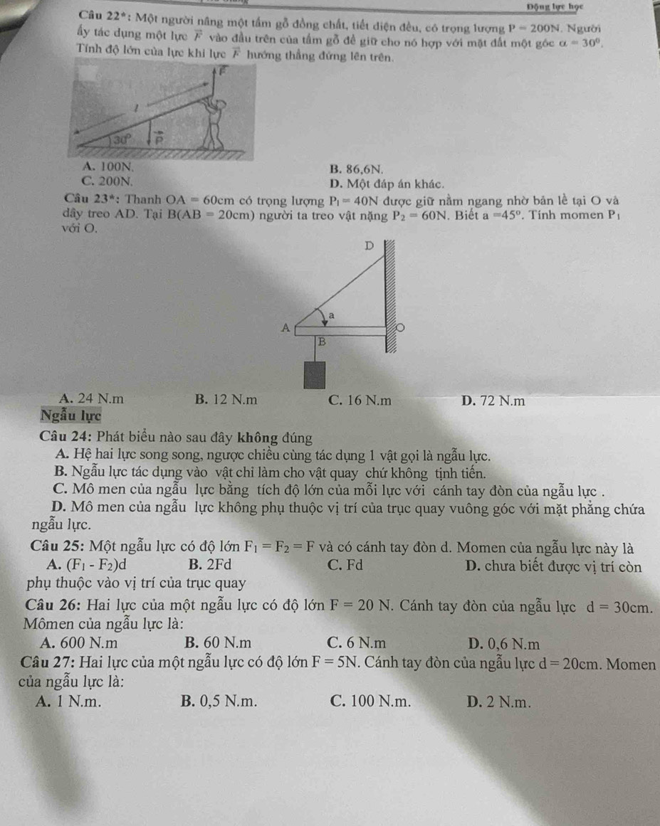 Động lực học
Câu 22° * : Một người nâng một tấm gỗ đồng chất, tiết diện đều, có trọng lượng P=200N 1. Người
ấy tác dụng một lực vector F vào đầu trên của tấm gỗ đề giữ cho nó hợp với mặt đất một góc alpha =30°.
Tính độ lớn của lực khi lực overline F hướng thầng đứng lên trên.
A. 100N. B. 86,6N.
C. 200N. D. Một đáp án khác.
Câu 23^* : Thanh OA=60cm có trọng lượng P_1=40N được giữ nằm ngang nhờ bản lề tại O và
dây treo AD. Tại B(AB=20cm) người ta treo vật nặng P_2=60N. Biết a=45°. Tính momen P_1
với O.
A. 24 N.m B. 12 N.m C. 16 N.m D. 72 N.m
Ngẫu lực
Câu 24: Phát biểu nào sau đây không đúng
A. Hệ hai lực song song, ngược chiều cùng tác dụng 1 vật gọi là ngẫu lực.
B. Ngẫu lực tác dụng vào vật chỉ làm cho vật quay chứ không tịnh tiến.
C. Mô men của ngẫu lực bằng tích độ lớn của mỗi lực với cánh tay đòn của ngẫu lực .
D. Mô men của ngẫu lực không phụ thuộc vị trí của trục quay vuông góc với mặt phẳng chứa
ngẫu lực.
Câu 25: Một ngẫu lực có độ lớn F_1=F_2=F và có cánh tay đòn d. Momen của ngẫu lực này là
A. (F_1-F_2)d B. 2Fd C. Fd D. chưa biết được vị trí còn
phụ thuộc vào vị trí của trục quay
Câu 26: Hai lực của một ngẫu lực có độ lớn F=20N. Cánh tay đòn của ngẫu lực d=30cm.
Mômen của ngẫu lực là:
A. 600 N.m B. 60 N.m C. 6 N.m D. 0,6 N.m
Câu 27: Hai lực của một ngẫu lực có độ lớn F=5N. Cánh tay đòn của ngẫu lực d=20cm. Momen
của ngẫu lực là:
A. 1 N.m. B. 0,5 N.m. C. 100 N.m. D. 2 N.m.