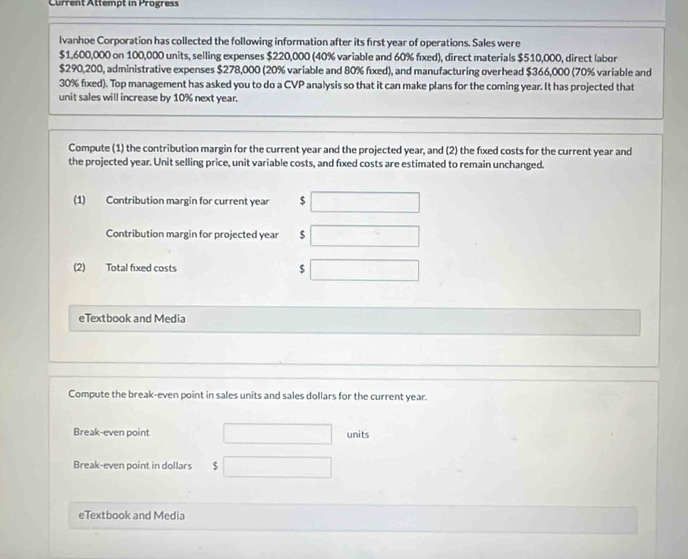 Current Attempt in Progress 
Ivanhoe Corporation has collected the following information after its first year of operations. Sales were
$1,600,000 on 100,000 units, selling expenses $220,000 (40% variable and 60% fixed), direct materials $510,000, direct labor
$290,200, administrative expenses $278,000 (20% variable and 80% fıxed), and manufacturing overhead $366,000 (70% variable and
30% fixed). Top management has asked you to do a CVP analysis so that it can make plans for the coming year. It has projected that 
unit sales will increase by 10% next year. 
Compute (1) the contribution margin for the current year and the projected year, and (2) the fixed costs for the current year and 
the projected year. Unit selling price, unit variable costs, and fxed costs are estimated to remain unchanged. 
(1) Contribution margin for current year $
Contribution margin for projected year $
(2) Total fixed costs $
eTextbook and Media 
Compute the break-even point in sales units and sales dollars for the current year. 
Break-even point units 
Break-even point in dollars $
eTextbook and Media