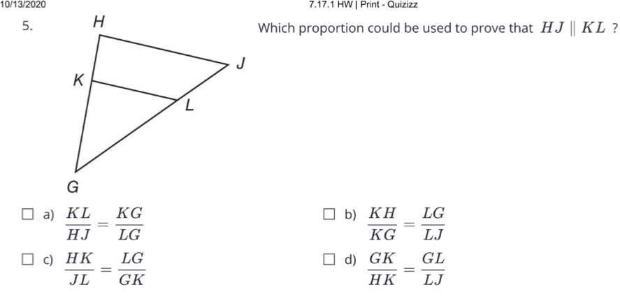 10/13/2020 7.17.1 HW | Print - Quizizz
5.
Which proportion could be used to prove that HJparallel KL ?
b)
a)  KL/HJ = KG/LG   KH/KG = LG/LJ 
d)
c)  HK/JL = LG/GK   GK/HK = GL/LJ 