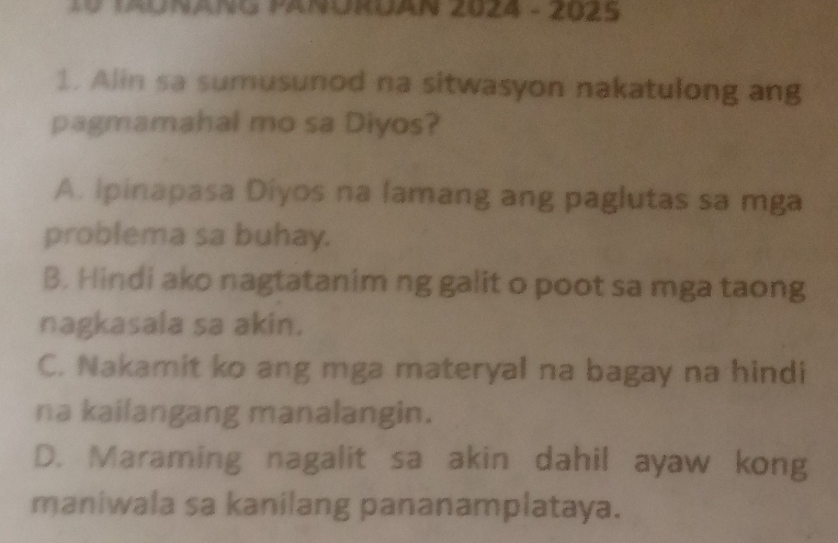 TAUNANG PANURUAN 2024 - 2025
1. Alin sa sumusunod na sitwasyon nakatulong ang
pagmamahal mo sa Diyos?
A. Ipinapasa Diyos na lamang ang paglutas sa mga
problema sa buhay.
B. Hindi ako nagtatanim ng galit o poot sa mga taong
nagkasala sa akin.
C. Nakamit ko ang mga materyal na bagay na hindi
na kailangang manalangin.
D. Maraming nagalit sa akin dahil ayaw kong
maniwala sa kanilang pananamplataya.