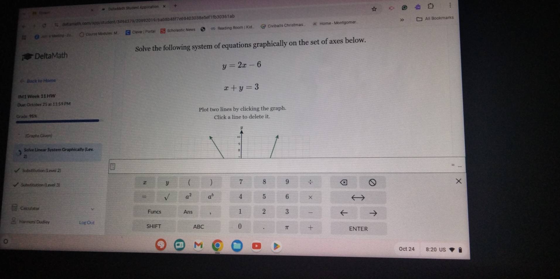 # 'DeltaMath Student Application × 
defamath.com/app/student/3494379/20992019/6ab8b48f7e69403038e5ef1fb30361ab 
All Bookmarks 
Join a Meeting-Zo Course Modules: M Clever | Portal * Reading Room | Kid Civiballs Christmas ⑥ Home - Montgomer. 
DeltaMath Solve the following system of equations graphically on the set of axes below.
y=2x-6
← Back to Home
x+y=3
IM1 Week 11 HW 
Due: October 25 at 11:59 PM 
Plot two lines by clicking the graph. 
Grade. 95% Click a line to delete it. 
(Graphs Given) 
Solve Linear System Graphically (Lev. 
2 
Substitution (Level 2) 
Substitution (Level 3)
x y ( )
a^2 30°
Calculator 
Funcs Ans 
Harmoni Dudley Log Out 
SHIFT ABCENTER 
Oct 24 8:20 US