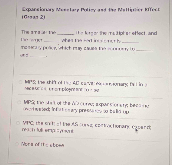 Expansionary Monetary Policy and the Multiplier Effect
(Group 2)
The smaller the _, the larger the multiplier effect, and
the larger_ when the Fed implements_
monetary policy, which may cause the economy to_
and _.
MPS; the shift of the AD curve; expansionary; fall in a
recession; unemployment to rise
MPS; the shift of the AD curve; expansionary; become
overheated; inflationary pressures to build up
MPC; the shift of the AS curve; contractionary; expand;
reach full employment
None of the above