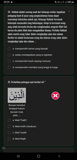 TB:3 A 2 68%
34. Hubbah adalah seorang anak dari keluarga miskin, bapaknya
pedagang buah di pasar yang penghasilannya hanya dapat
mencukupi kebutuhan pokok saja. Keluarga Hubbah termasuk
kelompok masyarakat yang kekurangan, tetapi ia termasuk orang
yang selalu berusaha berdoa dan mengharapkan anugrah Allah Swt.
karena dia yakin Allah akan mengabulkan doanya. Perilaku Hubbah
adala contoh orang Sabar dalam menghadapi ujian dan cobaan.
Berikut ini adalah keutamaam orang dan balasam orang sabar dalam
menghadapi ujian dan cobaan ..
a. memperoleh teman yang banyak
b. selalu mendapatkan yang ia inginkan
c. memperoleh kasih sayang manusia
d. memperoleh martabat yang tinggi di surga
35. Perhatikan potongan ayat berikut ini!"
Bacaan tersebut
terdapat hukum
bacaan mad,
yaitu_
a. Mad Thabi'i
b. Mad Aridh Lissukuun
c. Mad 'Iwadh
d. Mad Wajib