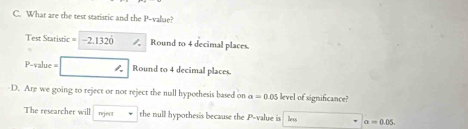 What are the test statistic and the P -value?
Test Statistic =-2.1320 Round to 4 decimal places.
P-value = Round to 4 decimal places.
·D. Are we going to reject or not reject the null hypothesis based on alpha =0.05 level of significance?
The researcher will reject the null hypothesis because the P -value is less alpha =0.05.