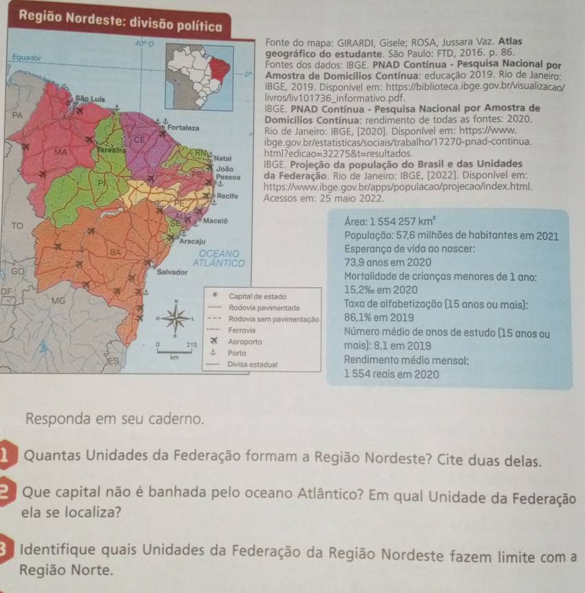 Região Nordeste: 
nte do mapa: GIRARDI, Gisele; ROSA, Jussara Vaz. Atlas
Eq
ográfico do estudante. São Paulo: FTD, 2016. p. 86.
ntes dos dados: IBGE. PNAD Contínua - Pesquisa Nacional por
ostra de Domicílios Contínua: educação 2019. Rio de Janeiro:
E, 2019. Disponível em: https://biblioteca.ibge.gov.br/visualizacao/
os/liv101736_informativo.pdf.
E. PNAD Contínua - Pesquisa Nacional por Amostra de
PA
micílios Contínua: rendimento de todas as fontes: 2020.
de Janeiro: IBGE, [2020]. Disponível em: https://www.
e.gov.br/estatisticas/sociais/trabalho/17270-pnad-continua.
l?ediçao= =322758t= resultados.
E. Projeção da população do Brasil e das Unidades
Federação. Rio de Janeiro: IBGE, [2022]. Disponível em:
ps://www.ibge.gov.br/apps/populacao/projecao/index.html.
ssos em: 25 maio 2022.
Área: 1554257km^2
TO
População: 57,6 milhões de habitantes em 2021
Esperança de vida ao nascer:
73.9 anos em 2020
GOMortalidade de crianças menores de 1 ano:
DF
15.2‰ em 2020
do
Taxa de alfabetização (15 anos ou mais):
Rodovia pavimentada
avimentação 86,1% em 2019
Número médio de anos de estudo (15 anos ou
mais): 8,1 em 2019
l  Rendimento médio mensal:
1 554 reais em 2020
Responda em seu caderno.
Quantas Unidades da Federação formam a Região Nordeste? Cite duas delas.
2  Que capital não é banhada pelo oceano Atlântico? Em qual Unidade da Federação
ela se localiza?
O  Identifique quais Unidades da Federação da Região Nordeste fazem limite com a
Região Norte.